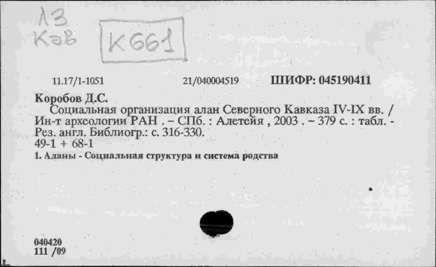 ﻿11.17/1-1051	21/040004519 ШИФР: 045190411
Коробов Д.С.
Социальная организация алан Северного Кавказа IV-IX вв. / Ин-т археологии РАН . - СПб. : Алетеия , 2003 . - 379 с. : табл. -Рез. англ. Библиогр.: с. 316-330. 49-1 + 68-1
1. Аланы - Социальная структура и система родства
040420
111 /09